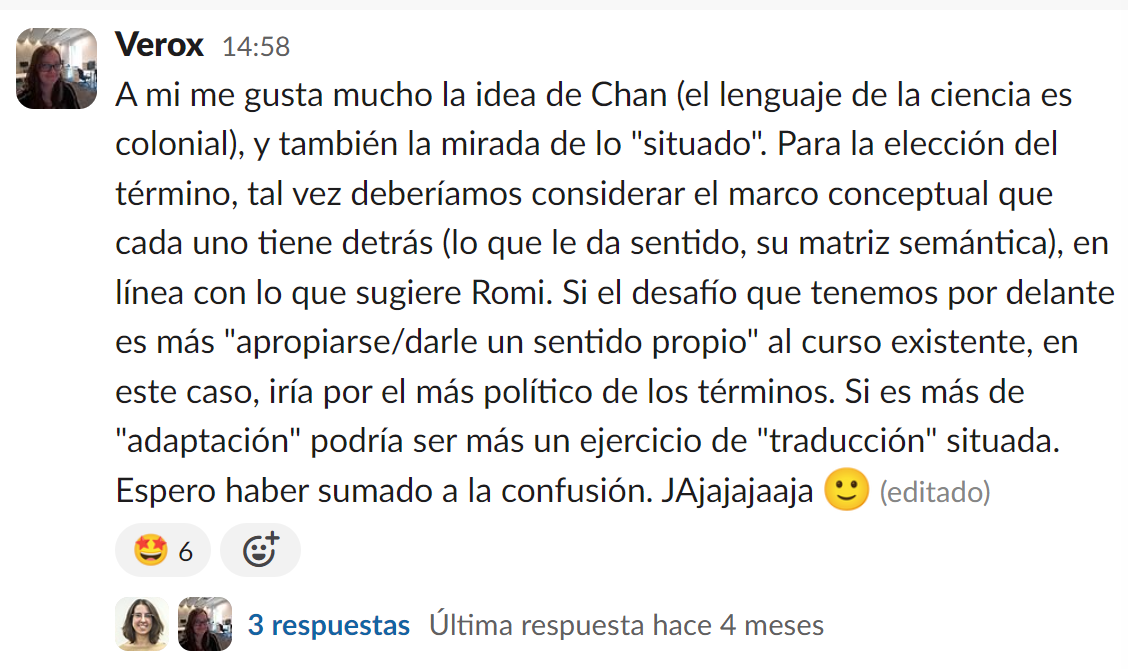 Example of one of the exchange messages on MetaDocencia’s Slack: “I really like Chan’s idea (the language of science is colonial), and also the perspective of the ‘situated.’ For choosing the term, maybe we should consider the conceptual framework behind each one (what gives it meaning, its semantic matrix), in line with what Romi suggests. If the challenge ahead is more about ‘appropriating/giving our own meaning’ to the existing course, in this case, I would go for the most political of the terms. If it’s more about ‘adaptation,’ it could be more of an exercise in ‘situated’ translation. I hope I’ve added to the confusion. Hahahaha”